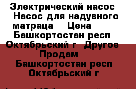 Электрический насос(  Насос для надувного матраца) › Цена ­ 300 - Башкортостан респ., Октябрьский г. Другое » Продам   . Башкортостан респ.,Октябрьский г.